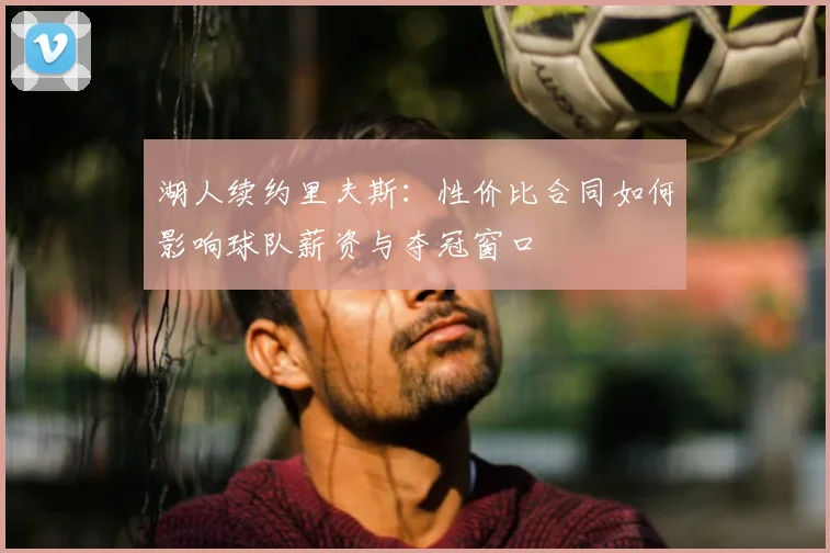 湖人续约里夫斯:性价比合同如何影响球队薪资与夺冠窗口