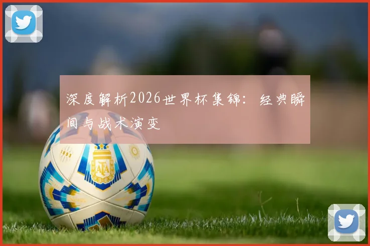深度解析2026世界杯集锦:经典瞬间与战术演变