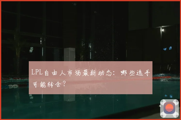 LPL自由人市场最新动态:哪些选手可能转会?