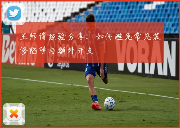 王师傅经验分享:如何避免常见装修陷阱与额外开支