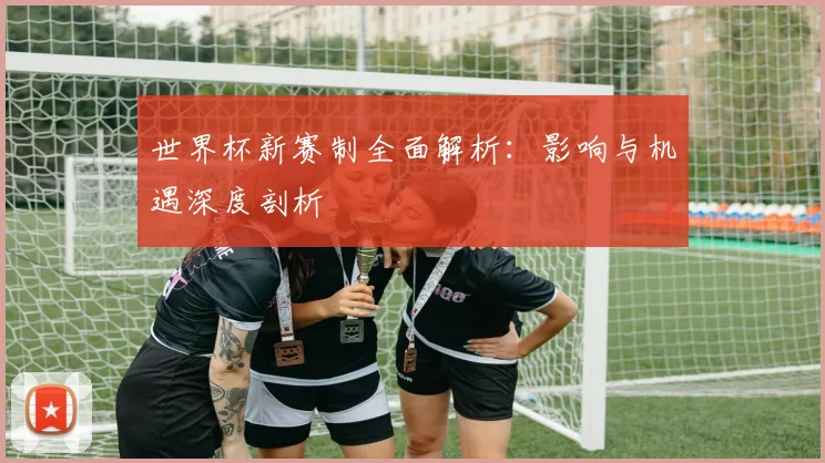 世界杯新赛制全面解析:影响与机遇深度剖析