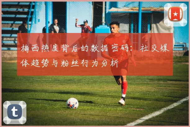 梅西热度背后的数据密码:社交媒体趋势与粉丝行为分析