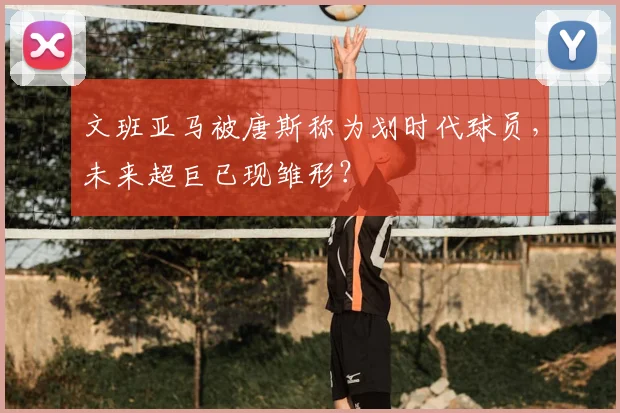 文班亚马被唐斯称为划时代球员,未来超巨已现雏形?