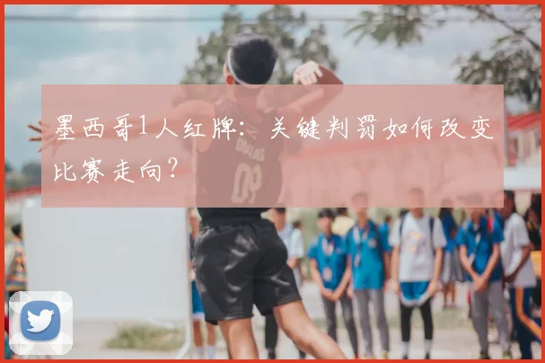 墨西哥1人红牌:关键判罚如何改变比赛走向?