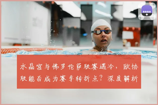 水晶宫与佛罗伦萨联赛遇冷,欧协联能否成为赛季转折点?深度解析两队困境与欧战前景