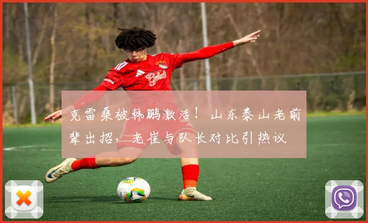 克雷桑被韩鹏激活!山东泰山老前辈出招,老崔与队长对比引热议