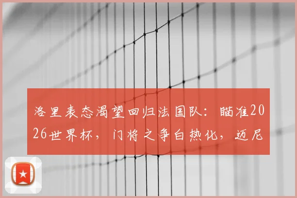 洛里表态渴望回归法国队:瞄准2026世界杯,门将之争白热化,迈尼昂能否接班?
