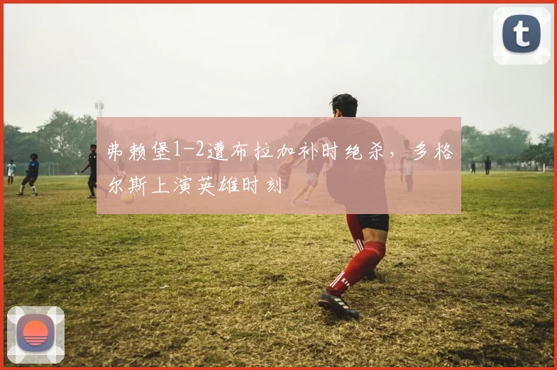 弗赖堡1-2遭布拉加补时绝杀,多格尔斯上演英雄时刻