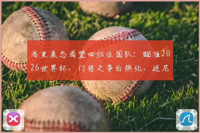洛里表态渴望回归法国队:瞄准2026世界杯,门将之争白热化,迈尼昂能否接班?