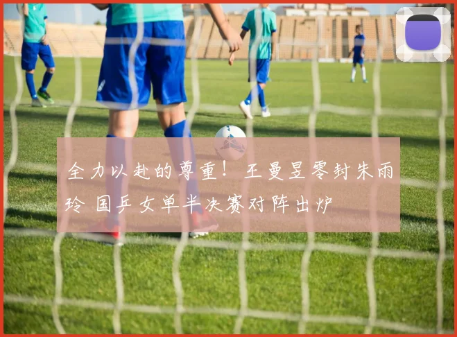 全力以赴的尊重!王曼昱零封朱雨玲 国乒女单半决赛对阵出炉